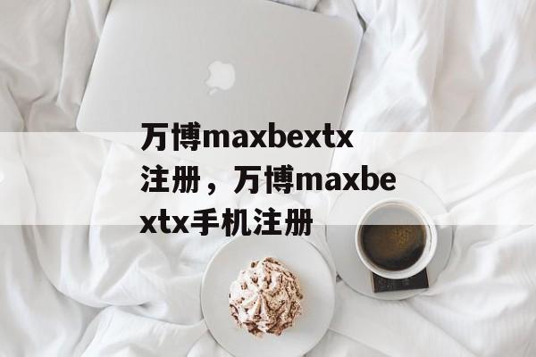 万博maxbextx注册，万博maxbextx手机注册